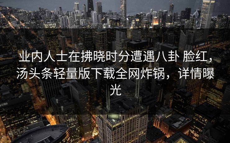 业内人士在拂晓时分遭遇八卦 脸红,汤头条轻量版下载全网炸锅,详情曝光 业内人士在拂晓时分遭遇八卦 脸红,汤头条轻量版下载全网炸锅,详情曝光