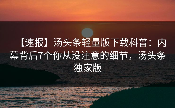 【速报】汤头条轻量版下载科普：内幕背后7个你从没注意的细节，汤头条独家版