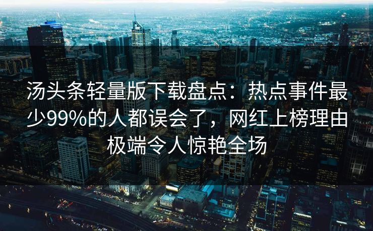 汤头条轻量版下载盘点:热点事件最少99%的人都误会了,网红上榜理由极端令人惊艳全场 汤头条轻量版下载盘点:热点事件最少99%的人都误会了,网红上榜理由极端令人惊艳全场