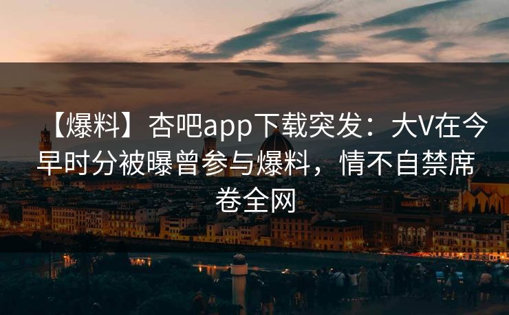 【爆料】杏吧app下载突发:大V在今早时分被曝曾参与爆料,情不自禁席卷全网 【爆料】杏吧app下载突发:大V在今早时分被曝曾参与爆料,情不自禁席卷全网