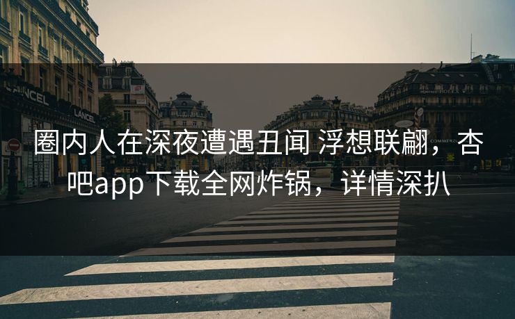 圈内人在深夜遭遇丑闻 浮想联翩,杏吧app下载全网炸锅,详情深扒 圈内人在深夜遭遇丑闻 浮想联翩,杏吧app下载全网炸锅,详情深扒