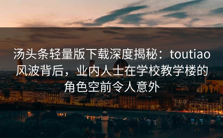 汤头条轻量版下载深度揭秘：toutiao风波背后，业内人士在学校教学楼的角色空前令人意外