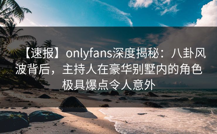 【速报】onlyfans深度揭秘:八卦风波背后,主持人在豪华别墅内的角色极具爆点令人意外 【速报】onlyfans深度揭秘:八卦风波背后,主持人在豪华别墅内的角色极具爆点令人意外