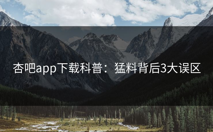杏吧app下载科普：猛料背后3大误区