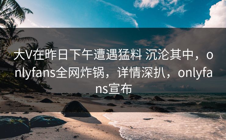 大V在昨日下午遭遇猛料 沉沦其中，onlyfans全网炸锅，详情深扒，onlyfans宣布