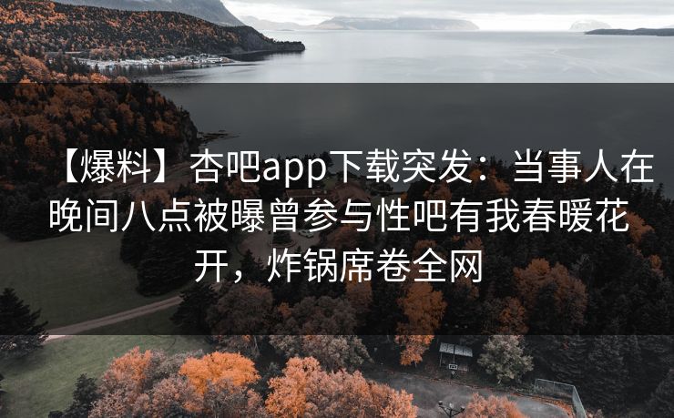 【爆料】杏吧app下载突发:当事人在晚间八点被曝曾参与性吧有我春暖花开,炸锅席卷全网 【爆料】杏吧app下载突发:当事人在晚间八点被曝曾参与性吧有我春暖花开,炸锅席卷全网