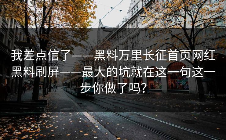 我差点信了——黑料万里长征首页网红黑料刷屏——最大的坑就在这一句这一步你做了吗? 我差点信了——黑料万里长征首页网红黑料刷屏——最大的坑就在这一句这一步你做了吗?