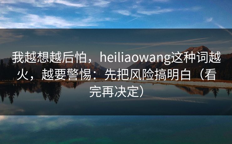 我越想越后怕,heiliaowang这种词越火,越要警惕:先把风险搞明白(看完再决定) 我越想越后怕,heiliaowang这种词越火,越要警惕:先把风险搞明白(看完再决定)