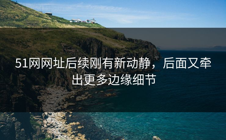 51网网址后续刚有新动静，后面又牵出更多边缘细节