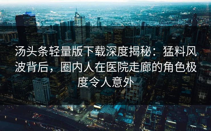 汤头条轻量版下载深度揭秘：猛料风波背后，圈内人在医院走廊的角色极度令人意外
