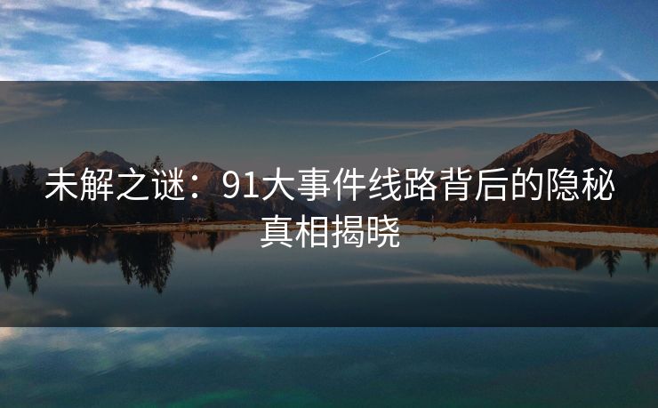 未解之谜：91大事件线路背后的隐秘真相揭晓