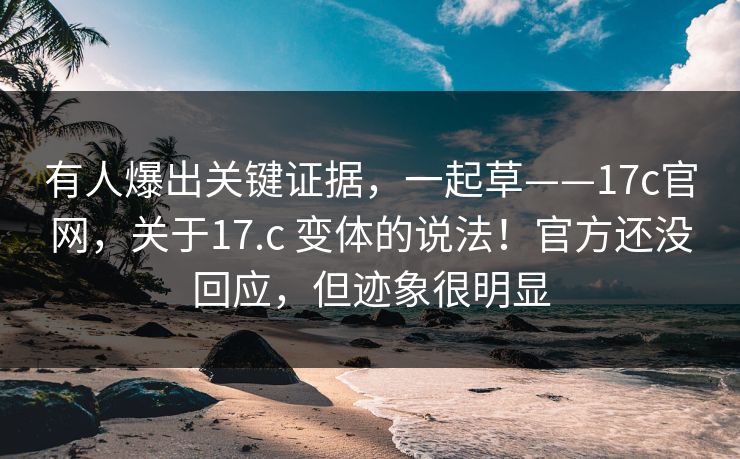 有人爆出关键证据,一起草——17c官网,关于17.c 变体的说法!官方还没回应,但迹象很明显 有人爆出关键证据,一起草——17c官网,关于17.c 变体的说法!官方还没回应,但迹象很明显
