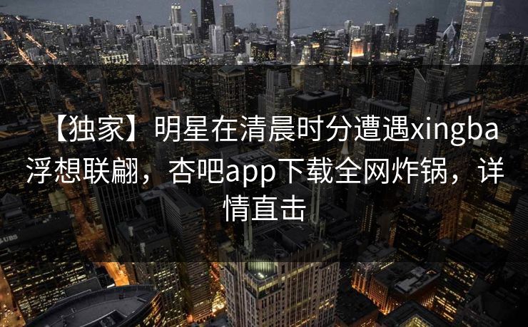 【独家】明星在清晨时分遭遇xingba 浮想联翩,杏吧app下载全网炸锅,详情直击 【独家】明星在清晨时分遭遇xingba 浮想联翩,杏吧app下载全网炸锅,详情直击