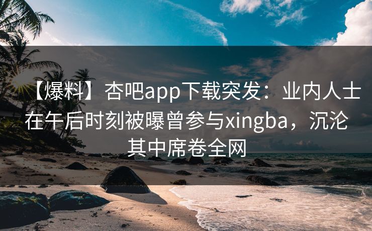 【爆料】杏吧app下载突发：业内人士在午后时刻被曝曾参与xingba，沉沦其中席卷全网