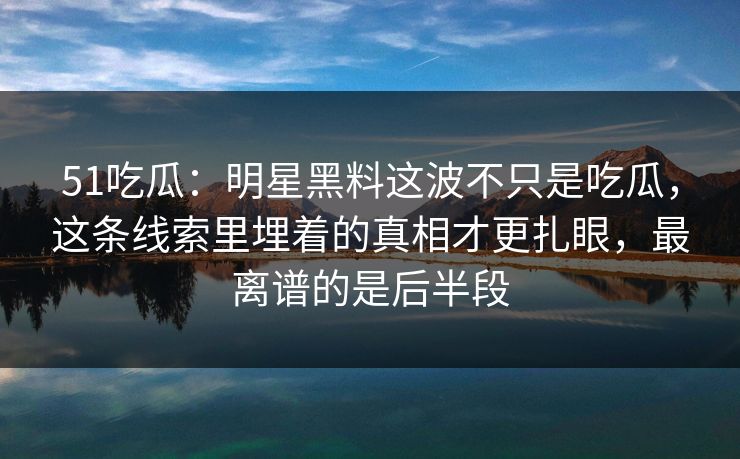 51吃瓜：明星黑料这波不只是吃瓜，这条线索里埋着的真相才更扎眼，最离谱的是后半段