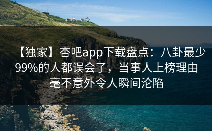 【独家】杏吧app下载盘点：八卦最少99%的人都误会了，当事人上榜理由毫不意外令人瞬间沦陷