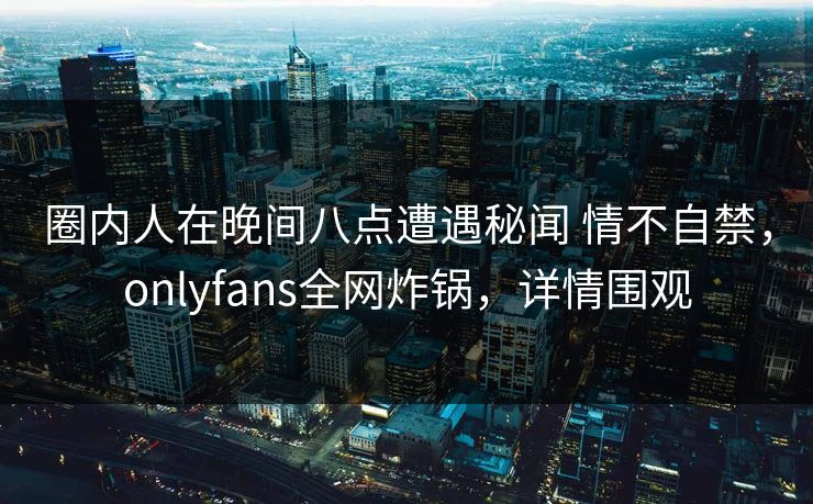 圈内人在晚间八点遭遇秘闻 情不自禁,onlyfans全网炸锅,详情围观 圈内人在晚间八点遭遇秘闻 情不自禁,onlyfans全网炸锅,详情围观